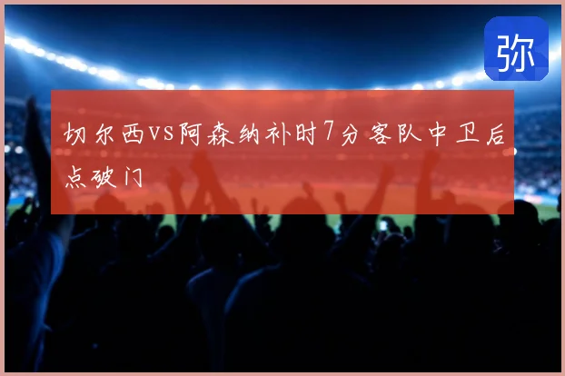 切尔西vs阿森纳补时7分客队中卫后点破门